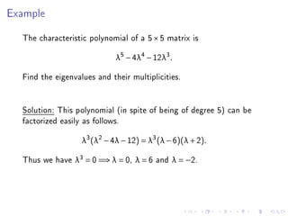 Example

  The characteristic polynomial of a 5 × 5 matrix is
                             λ5 − 4λ4 − 12λ3 .

  Find the eigenvalues and their multiplicities.


  Solution: This polynomial (in spite of being of degree 5) can be
  factorized easily as follows.
                   λ3 (λ2 − 4λ − 12) = λ3 (λ − 6)(λ + 2).

  Thus we have λ3 = 0 =⇒ λ = 0, λ = 6 and λ = −2.
 