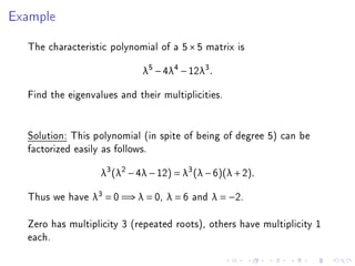 Example

  The characteristic polynomial of a 5 × 5 matrix is
                             λ5 − 4λ4 − 12λ3 .

  Find the eigenvalues and their multiplicities.


  Solution: This polynomial (in spite of being of degree 5) can be
  factorized easily as follows.
                   λ3 (λ2 − 4λ − 12) = λ3 (λ − 6)(λ + 2).

  Thus we have λ3 = 0 =⇒ λ = 0, λ = 6 and λ = −2.

  Zero has multiplicity 3 (repeated roots), others have multiplicity 1
  each.
 