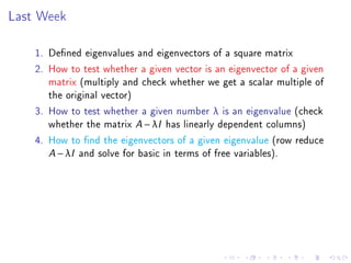Last Week

    1. Dened eigenvalues and eigenvectors of a square matrix
    2. How to test whether a given vector is an eigenvector of a given
       matrix (multiply and check whether we get a scalar multiple of
       the original vector)
    3. How to test whether a given number λ is an eigenvalue (check
       whether the matrix A − λI has linearly dependent columns)
    4. How to nd the eigenvectors of a given eigenvalue (row reduce
       A − λI and solve for basic in terms of free variables).
 