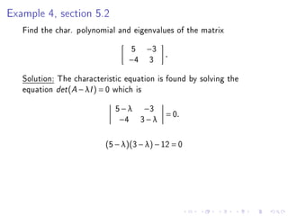 Example 4, section 5.2
   Find the char. polynomial and eigenvalues of the matrix
                                 5    −3
                                           .
                                −4     3
   Solution: The characteristic equation is found by solving the
   equation det (A − λI ) = 0 which is
                             5 − λ −3
                                           = 0.
                              −4 3 − λ


                          (5 − λ)(3 − λ) − 12 = 0
 