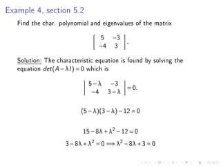Example 4, section 5.2
   Find the char. polynomial and eigenvalues of the matrix
                                 5    −3
                                           .
                                −4     3
   Solution: The characteristic equation is found by solving the
   equation det (A − λI ) = 0 which is
                             5 − λ −3
                                           = 0.
                              −4 3 − λ


                          (5 − λ)(3 − λ) − 12 = 0


                           15 − 8λ + λ2 − 12 = 0
                    3 − 8λ + λ2 = 0 =⇒ λ2 − 8λ + 3 = 0
 