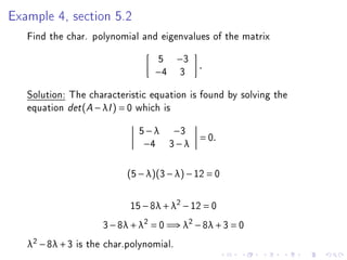 Example 4, section 5.2
   Find the char. polynomial and eigenvalues of the matrix
                                    5      −3
                                                .
                                   −4      3
   Solution: The characteristic equation is found by solving the
   equation det (A − λI ) = 0 which is
                               5 − λ −3
                                                = 0.
                                −4 3 − λ


                             (5 − λ)(3 − λ) − 12 = 0


                             15 − 8λ + λ2 − 12 = 0
                       3 − 8λ + λ2 = 0 =⇒ λ2 − 8λ + 3 = 0
   λ2 − 8λ + 3   is the char.polynomial.
 