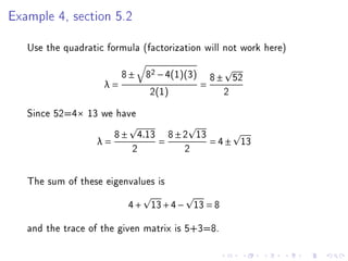 Example 4, section 5.2

   Use the quadratic formula (factorization will not work here)

                         8 ± 82 − 4(1)(3) 8 ± 52
                    λ=                   =
                              2(1)           2
   Since 52=4× 13 we have
                        8 ± 4.13 8 ± 2 13
                   λ=           =         = 4 ± 13
                           2         2

   The sum of these eigenvalues is
                          4 + 13 + 4 − 13 = 8
   and the trace of the given matrix is 5+3=8.
 