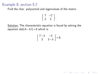 Example 8, section 5.2
   Find the char. polynomial and eigenvalues of the matrix
                                 7   −2
                                          .
                                 2    3
   Solution: The characteristic equation is found by solving the
   equation det (A − λI ) = 0 which is
                             7 − λ −2
                                              = 0.
                               2 3−λ
 