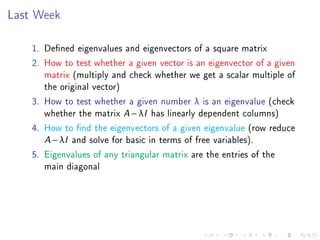 Last Week

    1. Dened eigenvalues and eigenvectors of a square matrix
    2. How to test whether a given vector is an eigenvector of a given
       matrix (multiply and check whether we get a scalar multiple of
       the original vector)
    3. How to test whether a given number λ is an eigenvalue (check
       whether the matrix A − λI has linearly dependent columns)
    4. How to nd the eigenvectors of a given eigenvalue (row reduce
       A − λI and solve for basic in terms of free variables).
    5. Eigenvalues of any triangular matrix are the entries of the
       main diagonal
 