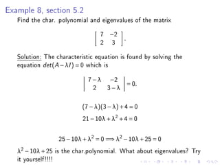 Example 8, section 5.2
   Find the char. polynomial and eigenvalues of the matrix
                                     7   −2
                                              .
                                     2   3
   Solution: The characteristic equation is found by solving the
   equation det (A − λI ) = 0 which is
                                7 − λ −2
                                                  = 0.
                                  2 3−λ

                              (7 − λ)(3 − λ) + 4 = 0
                              21 − 10λ + λ2 + 4 = 0

                      25 − 10λ + λ2 = 0 =⇒ λ2 − 10λ + 25 = 0
   λ2 − 10λ + 25     is the char.polynomial. What about eigenvalues? Try
   it yourself!!!!
 