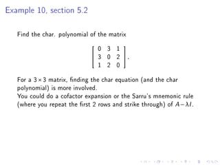 Example 10, section 5.2

   Find the char. polynomial of the matrix
                                  0 3 1
                                         
                                 3 0 2   .
                                  1 2 0
   For a 3 × 3 matrix, nding the char equation (and the char
   polynomial) is more involved.
   You could do a cofactor expansion or the Sarru's mnemonic rule
   (where you repeat the rst 2 rows and strike through) of A − λI .
 