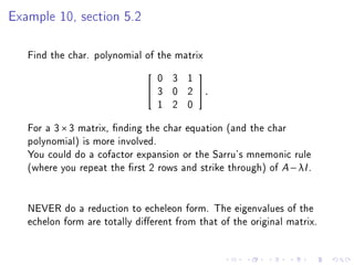 Example 10, section 5.2

   Find the char. polynomial of the matrix
                                  0 3 1
                                         
                                 3 0 2   .
                                  1 2 0
   For a 3 × 3 matrix, nding the char equation (and the char
   polynomial) is more involved.
   You could do a cofactor expansion or the Sarru's mnemonic rule
   (where you repeat the rst 2 rows and strike through) of A − λI .


   NEVER do a reduction to echeleon form. The eigenvalues of the
   echelon form are totally dierent from that of the original matrix.
 