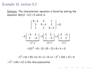 Example 10, section 5.2
   Solution: The characteristic equation is found by solving the
   equation det (A − λI ) = 0 which is
                           0−λ 3  1
                            3 0−λ 2             = 0.
                            1  2 0−λ

                      −λ    2         3   2         3    −λ
                −λ               −3            +1
                       2    −λ        1   −λ        1     2
                        λ2 −4         −3λ−2             6+λ

                     −λ(λ2 − 4) − 3(−3λ − 2) + 6 + λ = 0


            −λ3 + 4λ + 9λ + 6 + 6 + λ = 0 =⇒ −λ3 + 14λ + 12 = 0
   −λ3 + 14λ + 12   is the char.polynomial.
 