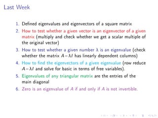Last Week

    1. Dened eigenvalues and eigenvectors of a square matrix
    2. How to test whether a given vector is an eigenvector of a given
       matrix (multiply and check whether we get a scalar multiple of
       the original vector)
    3. How to test whether a given number λ is an eigenvalue (check
       whether the matrix A − λI has linearly dependent columns)
    4. How to nd the eigenvectors of a given eigenvalue (row reduce
       A − λI and solve for basic in terms of free variables).
    5. Eigenvalues of any triangular matrix are the entries of the
       main diagonal
    6. Zero is an eigenvalue of A if and only if A is not invertible.
 