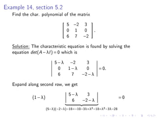 Example 14, section 5.2
   Find the char. polynomial of the matrix
                                   5   −2   3
                                                 
                                  0   1     0    .
                                   6   7    −2

   Solution: The characteristic equation is found by solving the
   equation det (A − λI ) = 0 which is
                           5 − λ −2           3
                             0 1−λ            0        = 0.
                             6    7         −2 − λ

   Expand along second row, we get
                                   5−λ        3
             (1 − λ)                                            =0
                                    6       −2 − λ
                       (5−λ)(−2−λ)−18=−10−3λ+λ2 −18=λ2 −3λ−28
 