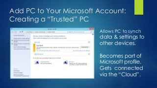 Add PC to Your Microsoft Account:
Creating a “Trusted” PC
                         Allows PC to synch
                         data & settings to
                         other devices.

                         Becomes part of
                         Microsoft profile.
                         Gets connected
                         via the “Cloud”.
 