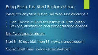 Bring Back the Start Button/Menu
Install 3rd Party Start Button: Will Work Like Windows 7

• Can Choose to Boot to Desktop vs. Start Screen
• Lots of customization and personalization options

Best Two Apps Available:

Start 8: 30 day trial, then $5 (www.stardock.com)

Classic Shell: Free. (www.classicshell.net)
 