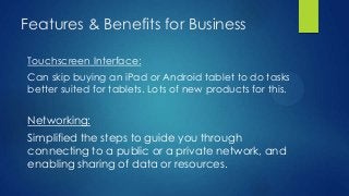 Features & Benefits for Business

Touchscreen Interface:
Can skip buying an iPad or Android tablet to do tasks
better suited for tablets. Lots of new products for this.


Networking:
Simplified the steps to guide you through
connecting to a public or a private network, and
enabling sharing of data or resources.
 