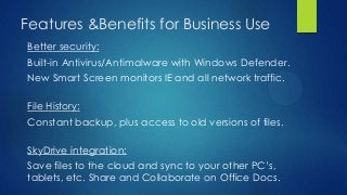 Features &Benefits for Business Use
Better security:
Built-in Antivirus/Antimalware with Windows Defender.
New Smart Screen monitors IE and all network traffic.

File History:
Constant backup, plus access to old versions of files.

SkyDrive integration:
Save files to the cloud and sync to your other PC’s,
tablets, etc. Share and Collaborate on Office Docs.
 