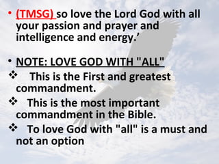 • (TMSG) so love the Lord God with all
your passion and prayer and
intelligence and energy.’
• NOTE: LOVE GOD WITH "ALL"
 This is the First and greatest
commandment.
 This is the most important
commandment in the Bible.
 To love God with "all" is a must and
not an option
 