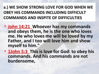 a.) WE SHOW STRONG LOVE FOR GOD WHEN WE
OBEY HIS COMMANDS INCLUDING DIFFICULT
COMMANDS AND INSPITE OF DIFFICULTIES
• John 14:21 Whoever has my commands
and obeys them, he is the one who loves
me. He who loves me will be loved by my
Father, and I too will love him and show
myself to him."
• 1John 5:3 This is love for God: to obey his
commands. And his commands are not
burdensome,
 