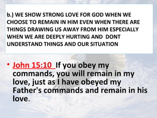 b.) WE SHOW STRONG LOVE FOR GOD WHEN WE
CHOOSE TO REMAIN IN HIM EVEN WHEN THERE ARE
THINGS DRAWING US AWAY FROM HIM ESPECIALLY
WHEN WE ARE DEEPLY HURTING AND DONT
UNDERSTAND THINGS AND OUR SITUATION
• John 15:10 If you obey my
commands, you will remain in my
love, just as I have obeyed my
Father's commands and remain in his
love.
 