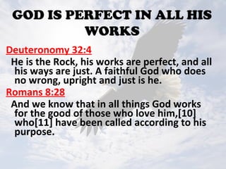 GOD IS PERFECT IN ALL HIS
WORKS
Deuteronomy 32:4
He is the Rock, his works are perfect, and all
his ways are just. A faithful God who does
no wrong, upright and just is he.
Romans 8:28
And we know that in all things God works
for the good of those who love him,[10]
who[11] have been called according to his
purpose.
 