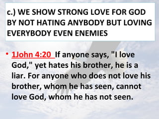 c.) WE SHOW STRONG LOVE FOR GOD
BY NOT HATING ANYBODY BUT LOVING
EVERYBODY EVEN ENEMIES
• 1John 4:20 If anyone says, "I love
God," yet hates his brother, he is a
liar. For anyone who does not love his
brother, whom he has seen, cannot
love God, whom he has not seen.
 