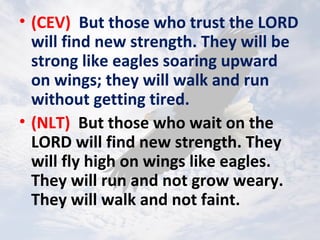 • (CEV) But those who trust the LORD
will find new strength. They will be
strong like eagles soaring upward
on wings; they will walk and run
without getting tired.
• (NLT) But those who wait on the
LORD will find new strength. They
will fly high on wings like eagles.
They will run and not grow weary.
They will walk and not faint.
 