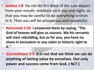 • Joshua 1:8 Do not let this Book of the Law depart
from your mouth; meditate on it day and night, so
that you may be careful to do everything written
in it. Then you will be prosperous and successful.
• Nehemiah 2:20 I answered them by saying, "The
God of heaven will give us success. We his servants
will start rebuilding, but as for you, you have no
share in Jerusalem or any claim or historic right to
it."
• 2Corinthians 3:5 It is not that we think we can do
anything of lasting value by ourselves. Our only
power and success come from God. ( NLT )
 