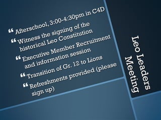 Leo Leaders Meeting Afterschool, 3:00-4:30pm in C4D Witness the signing of the historical Leo Constitution Executive Member Recruitment and information session Transition of Gr. 12 to Lions Refreshments provided (please sign up) 