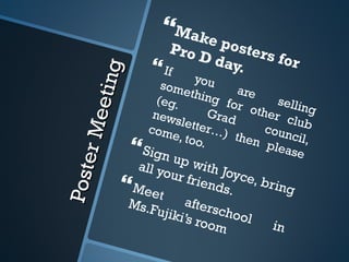 Poster Meeting Make posters for Pro D day.  If you are selling something for other club (eg. Grad council, newsletter…) then please come, too.  Sign up with Joyce, bring all your friends.  Meet afterschool in Ms.Fujiki’s room 