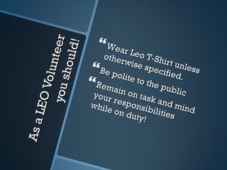 As a LEO Volunteer you should! Wear Leo T-Shirt unless otherwise specified. Be polite to the public Remain on task and mind your responsibilities while on duty! 