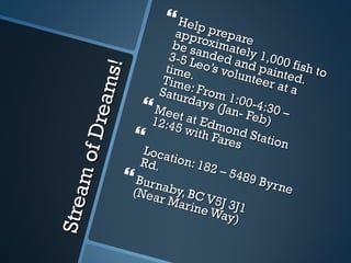 Stream of Dreams! Help prepare approximately 1,000 fish to be sanded and painted. 3-5 Leo’s volunteer at a time. Time: From 1:00-4:30 – Saturdays (Jan- Feb) Meet at Edmond Station 12:45 with Fares  Location: 182 – 5489 Byrne Rd. Burnaby, BC V5J 3J1 (Near Marine Way) 