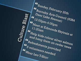 Culture Blast Sunday, February 20th Burnaby Arts Council (6384 Deer Lake Avenue) 12:00pm-4:00pm Meet at Edmonds Skytrain at 11:20am Help kids colour silver salmon and hang them on cedar trees Refreshments provided 5 volunteers needed Wear Leo T-Shirt 