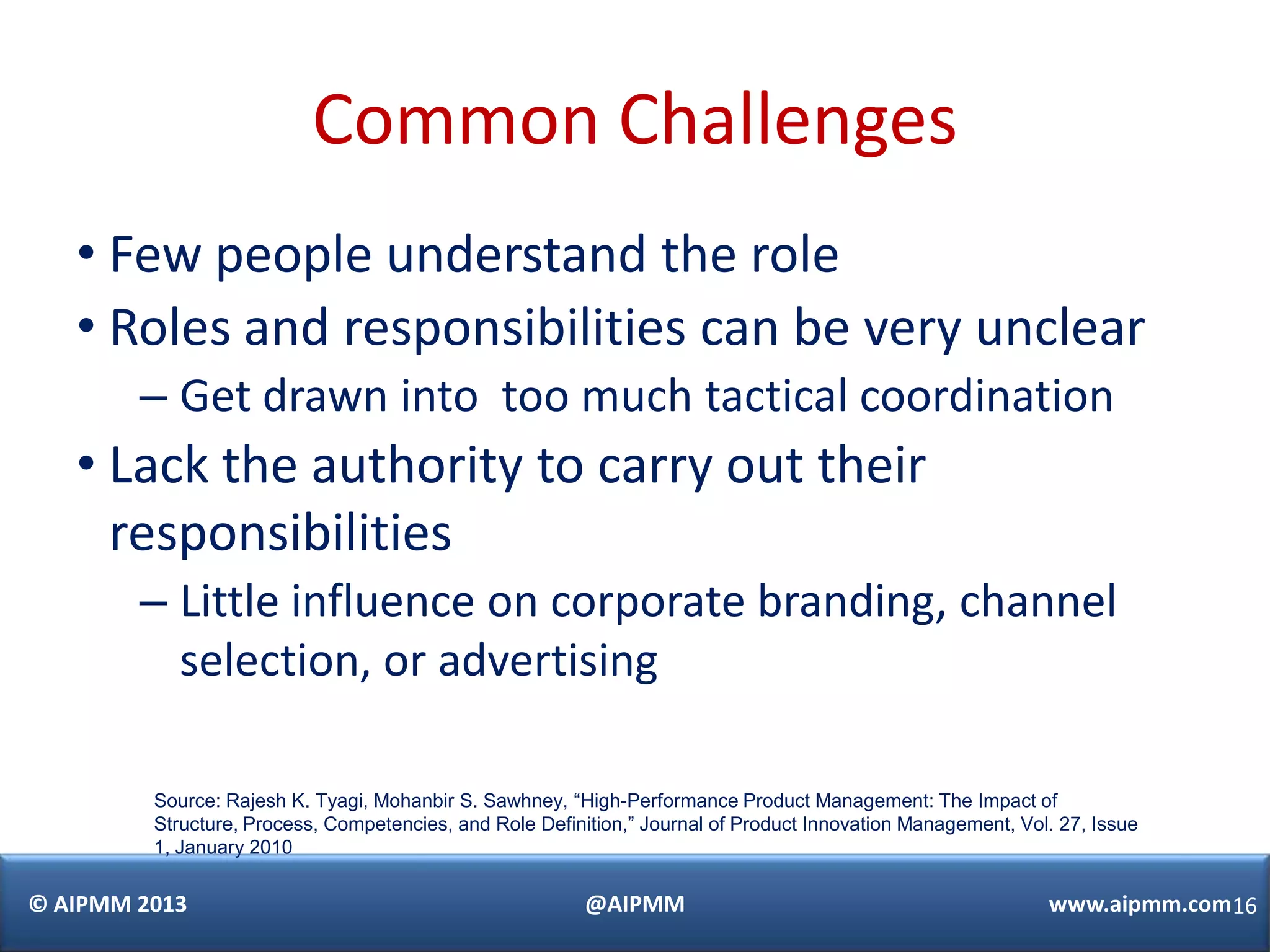 Common Challenges
   • Few people understand the role
   • Roles and responsibilities can be very unclear
        – Get drawn into too much tactical coordination
   • Lack the authority to carry out their
     responsibilities
        – Little influence on corporate branding, channel
          selection, or advertising

         Source: Rajesh K. Tyagi, Mohanbir S. Sawhney, “High-Performance Product Management: The Impact of
         Structure, Process, Competencies, and Role Definition,” Journal of Product Innovation Management, Vol. 27, Issue
         1, January 2010

© AIPMM 2013                                              @AIPMM                                              www.aipmm.com16
 