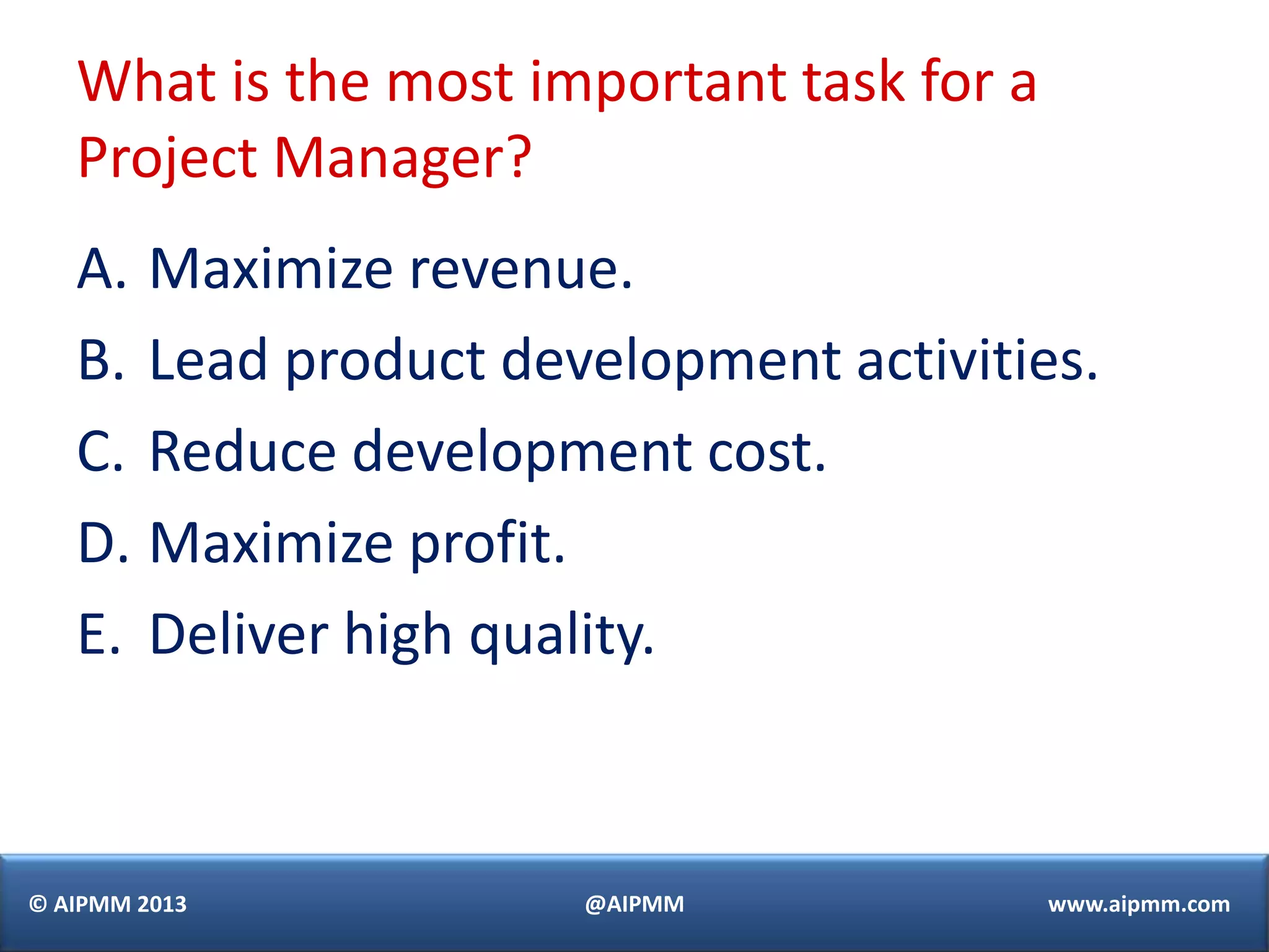What is the most important task for a
   Project Manager?
   A. Maximize revenue.
   B. Lead product development activities.
   C. Reduce development cost.
   D. Maximize profit.
   E. Deliver high quality.



© AIPMM 2013          @AIPMM               www.aipmm.com
 
