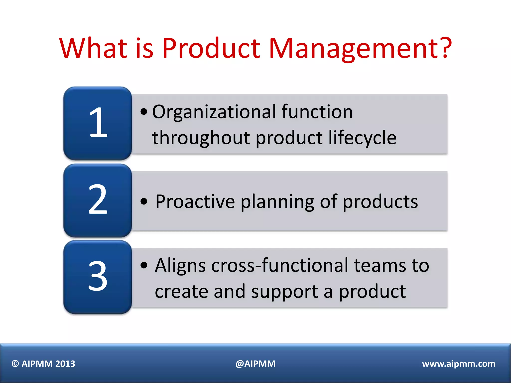 What is Product Management?

               1   • Organizational function
                     throughout product lifecycle


               2   • Proactive planning of products

                   • Aligns cross-functional teams to
               3     create and support a product


© AIPMM 2013                  @AIPMM                  www.aipmm.com
 