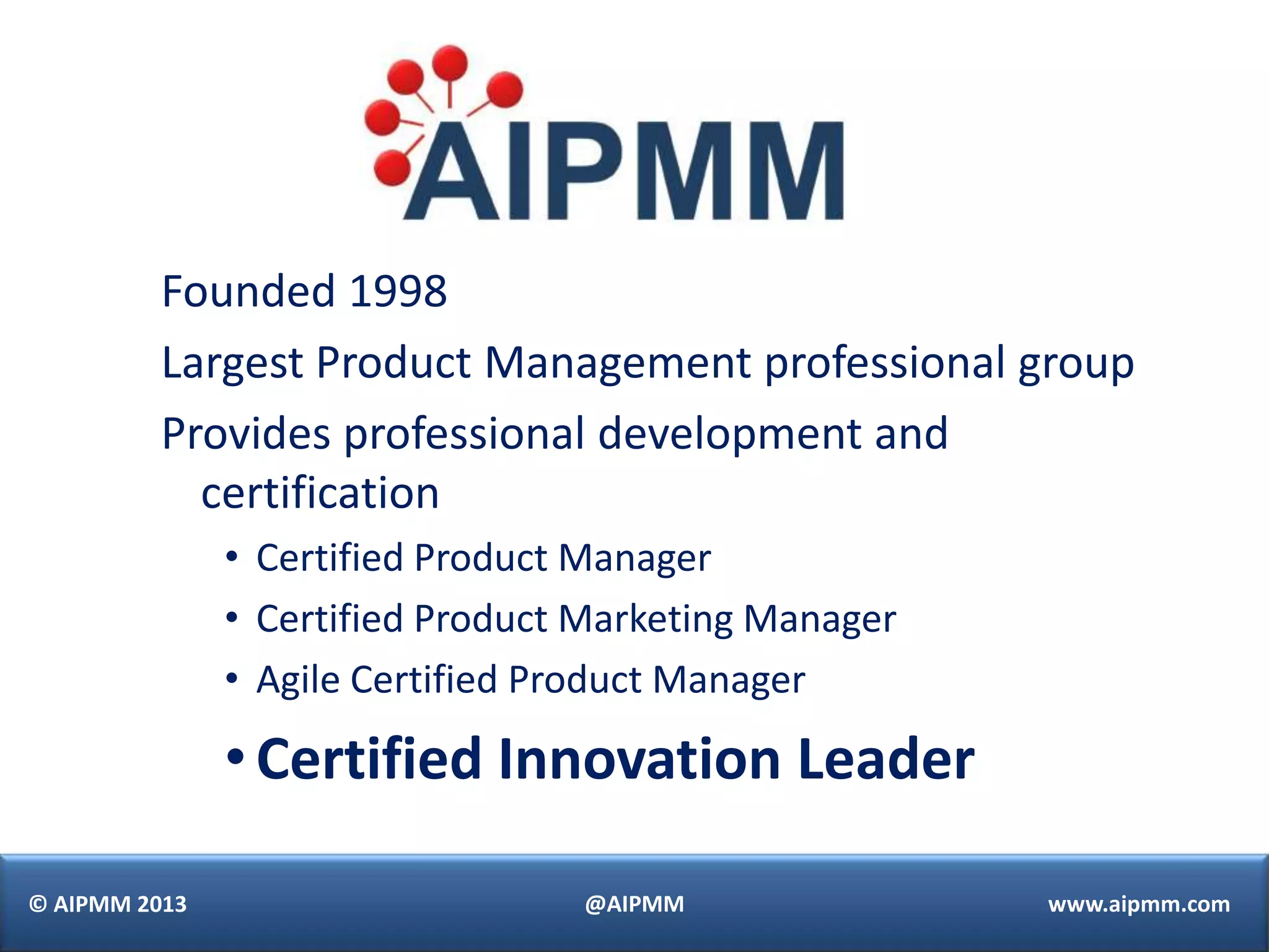 Founded 1998
          Largest Product Management professional group
          Provides professional development and
            certification
               • Certified Product Manager
               • Certified Product Marketing Manager
               • Agile Certified Product Manager

               • Certified Innovation Leader

© AIPMM 2013                      @AIPMM               www.aipmm.com
 