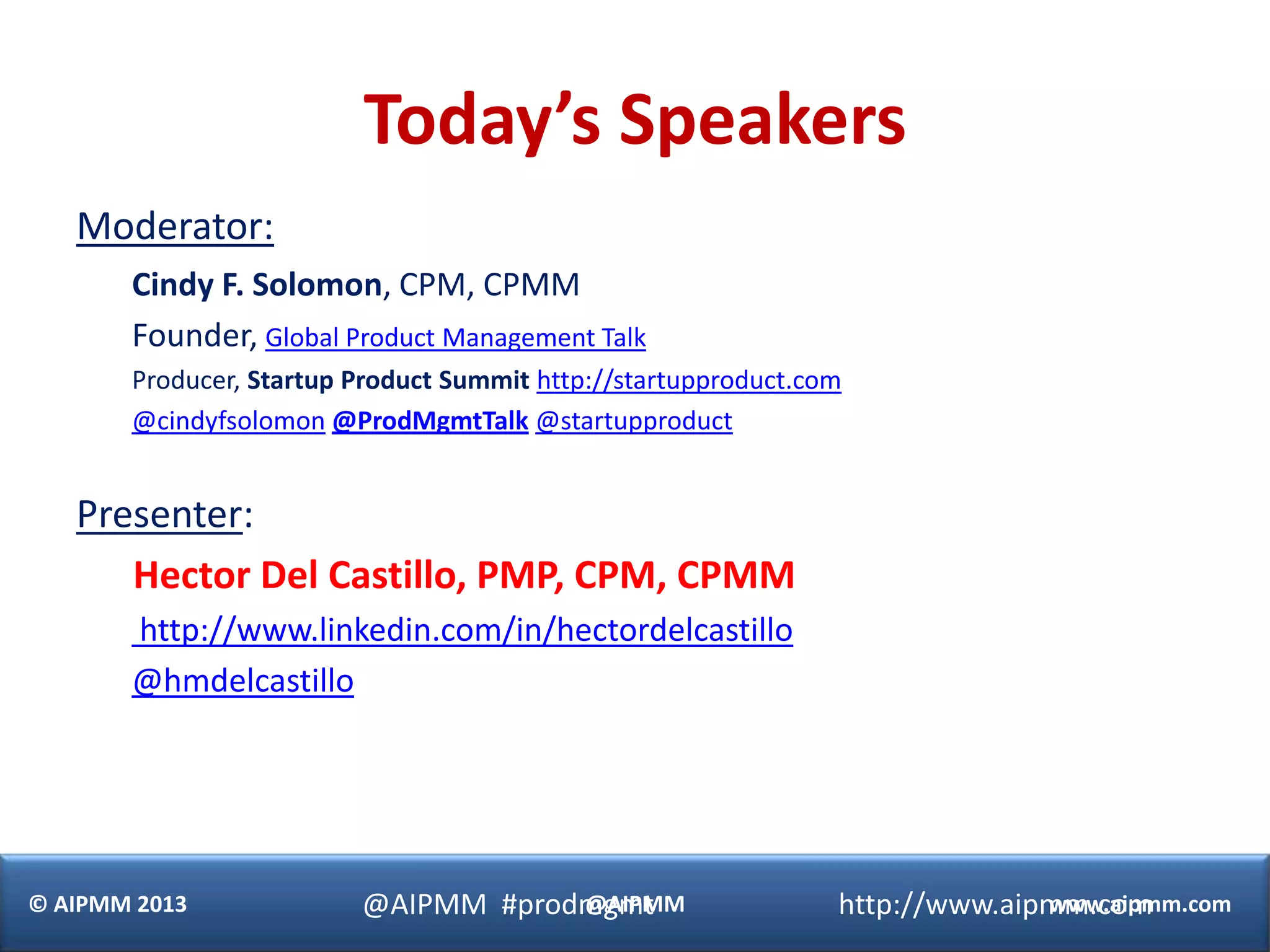 Today’s Speakers
   Moderator:
       Cindy F. Solomon, CPM, CPMM
       Founder, Global Product Management Talk
       Producer, Startup Product Summit http://startupproduct.com
       @cindyfsolomon @ProdMgmtTalk @startupproduct


   Presenter:
      Hector Del Castillo, PMP, CPM, CPMM
       http://www.linkedin.com/in/hectordelcastillo
       @hmdelcastillo




© AIPMM 2013             @AIPMM #prodmgmt
                                     @AIPMM                     http://www.aipmm.com
                                                                              www.aipmm.com
 