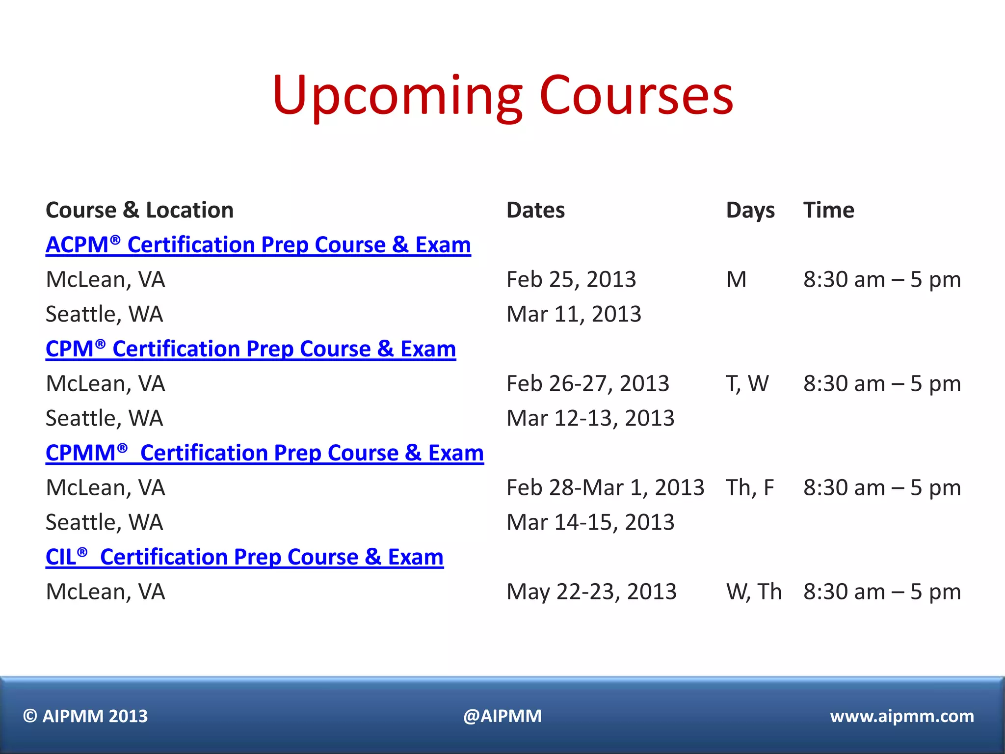 Upcoming Courses
  Course & Location                        Dates              Days    Time
  ACPM® Certification Prep Course & Exam
  McLean, VA                               Feb 25, 2013       M       8:30 am – 5 pm
  Seattle, WA                              Mar 11, 2013
  CPM® Certification Prep Course & Exam
  McLean, VA                               Feb 26-27, 2013    T, W    8:30 am – 5 pm
  Seattle, WA                              Mar 12-13, 2013
  CPMM® Certification Prep Course & Exam
  McLean, VA                               Feb 28-Mar 1, 2013 Th, F   8:30 am – 5 pm
  Seattle, WA                              Mar 14-15, 2013
  CIL® Certification Prep Course & Exam
  McLean, VA                               May 22-23, 2013    W, Th 8:30 am – 5 pm



© AIPMM 2013                          @AIPMM                            www.aipmm.com
 