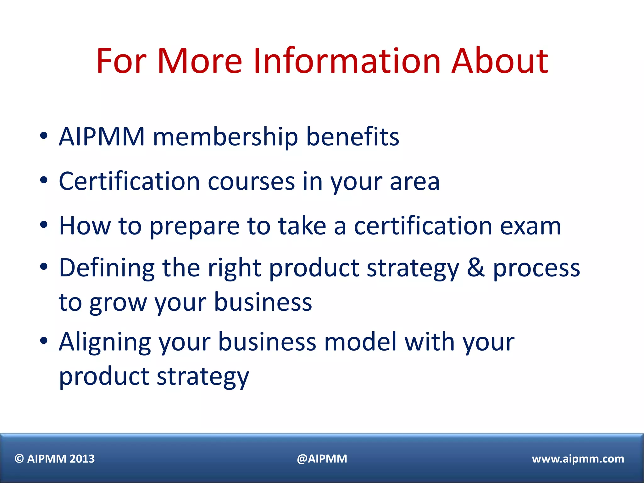 For More Information About
   • AIPMM membership benefits
   • Certification courses in your area
   • How to prepare to take a certification exam
   • Defining the right product strategy & process
     to grow your business
   • Aligning your business model with your
     product strategy

© AIPMM 2013              @AIPMM             www.aipmm.com
 