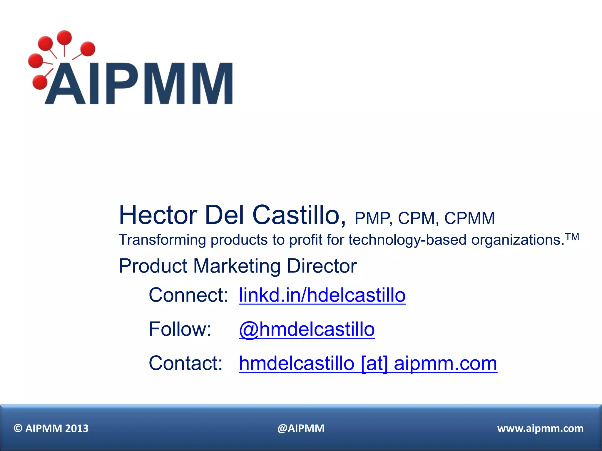 Hector Del Castillo, PMP, CPM, CPMM
               Transforming products to profit for technology-based organizations.TM
               Product Marketing Director
                  Connect: linkd.in/hdelcastillo
                   Follow:       @hmdelcastillo
                   Contact: hmdelcastillo [at] aipmm.com


© AIPMM 2013                          @AIPMM                           www.aipmm.com
 