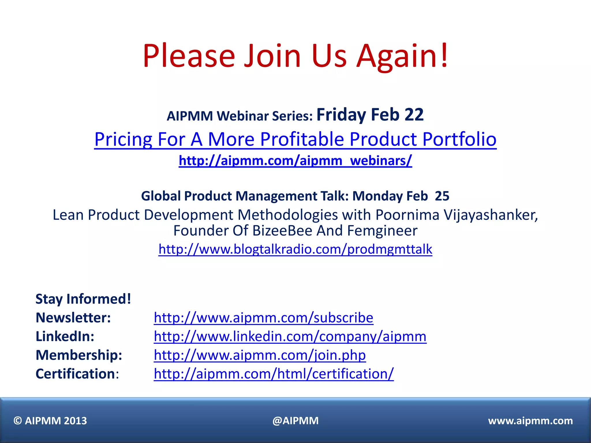 Please Join Us Again!
                       AIPMM Webinar Series: Friday Feb   22
               Pricing For A More Profitable Product Portfolio
                         http://aipmm.com/aipmm_webinars/

                    Global Product Management Talk: Monday Feb 25
      Lean Product Development Methodologies with Poornima Vijayashanker,
                      Founder Of BizeeBee And Femgineer
                      http://www.blogtalkradio.com/prodmgmttalk


   Stay Informed!
   Newsletter:       http://www.aipmm.com/subscribe
   LinkedIn:         http://www.linkedin.com/company/aipmm
   Membership:       http://www.aipmm.com/join.php
   Certification:    http://aipmm.com/html/certification/

© AIPMM 2013                           @AIPMM                       www.aipmm.com
 