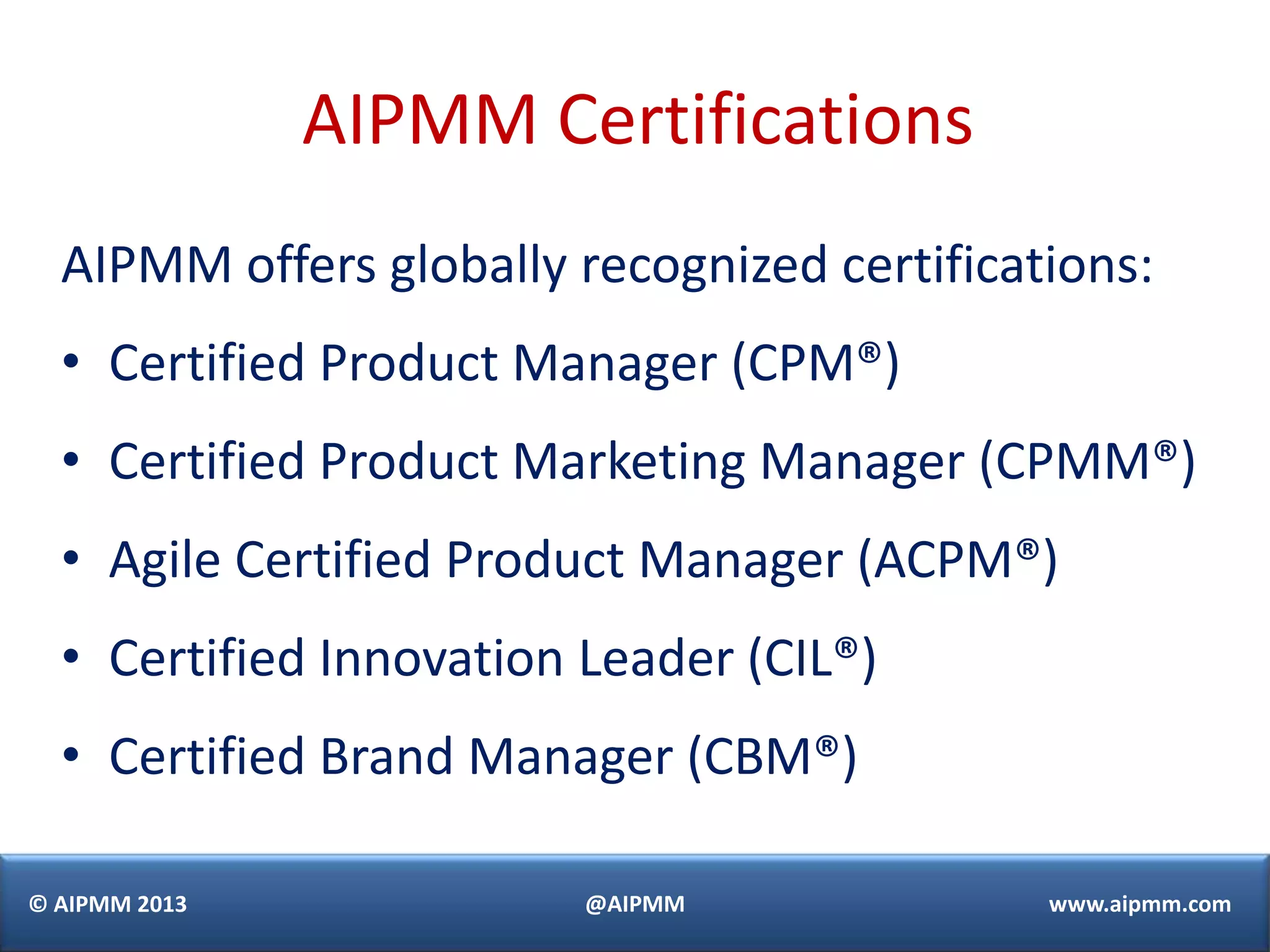 AIPMM Certifications
  AIPMM offers globally recognized certifications:
  • Certified Product Manager (CPM®)
  • Certified Product Marketing Manager (CPMM®)
  • Agile Certified Product Manager (ACPM®)
  • Certified Innovation Leader (CIL®)
  • Certified Brand Manager (CBM®)

© AIPMM 2013             @AIPMM              www.aipmm.com
 