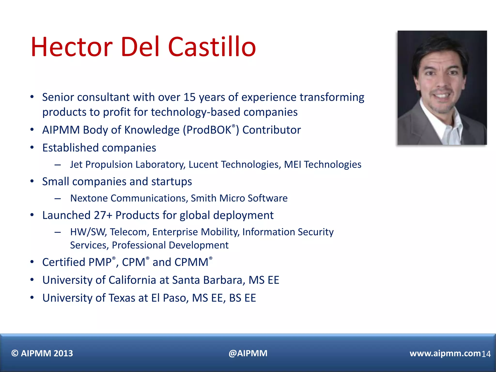 Hector Del Castillo
   • Senior consultant with over 15 years of experience transforming
     products to profit for technology-based companies
   • AIPMM Body of Knowledge (ProdBOK®) Contributor
   • Established companies
        – Jet Propulsion Laboratory, Lucent Technologies, MEI Technologies
   • Small companies and startups
        – Nextone Communications, Smith Micro Software
   • Launched 27+ Products for global deployment
        – HW/SW, Telecom, Enterprise Mobility, Information Security
          Services, Professional Development
   • Certified PMP®, CPM® and CPMM®
   • University of California at Santa Barbara, MS EE
   • University of Texas at El Paso, MS EE, BS EE



© AIPMM 2013                                 @AIPMM                          www.aipmm.com14
 