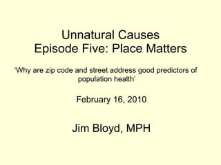 Unnatural Causes Episode Five: Place Matters February 16, 2010 Jim Bloyd, MPH ‘ Why are zip code and street address good predictors of  population health’ 