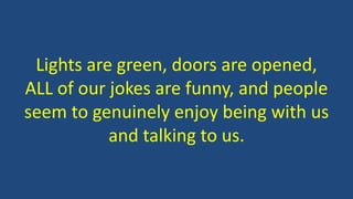 Lights are green, doors are opened,
ALL of our jokes are funny, and people
seem to genuinely enjoy being with us
and talking to us.
 