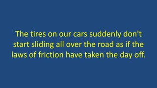 The tires on our cars suddenly don't
start sliding all over the road as if the
laws of friction have taken the day off.
 