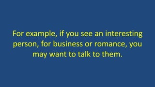For example, if you see an interesting
person, for business or romance, you
may want to talk to them.
 