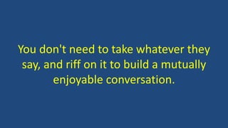 You don't need to take whatever they
say, and riff on it to build a mutually
enjoyable conversation.
 