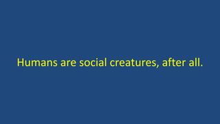 Humans are social creatures, after all.
 