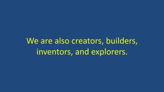 We are also creators, builders,
inventors, and explorers.
 