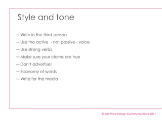 Style and tone © Kati Price Design Communications 2011 Write in the third-person  Use the active  - not passive - voice Use strong verbs  Make sure your claims are true Don’t advertise!  Economy of words  Write for the media  